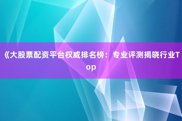 《大股票配资平台权威排名榜：专业评测揭晓行业Top