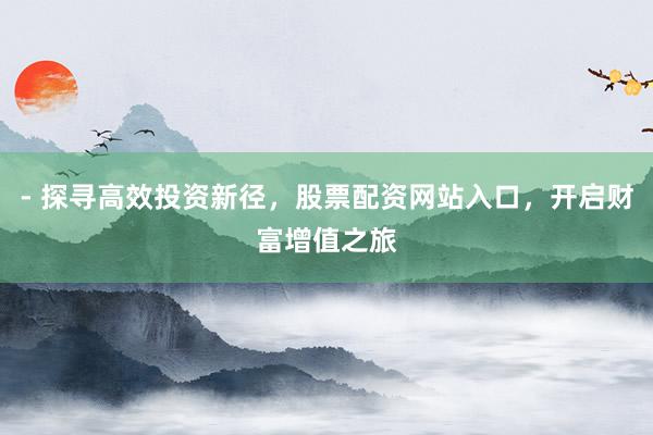 - 探寻高效投资新径，股票配资网站入口，开启财富增值之旅