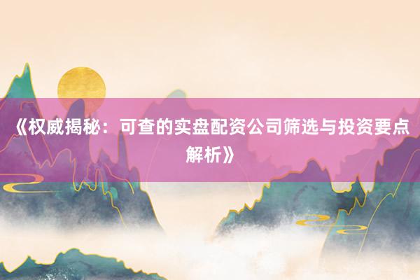 《权威揭秘：可查的实盘配资公司筛选与投资要点解析》