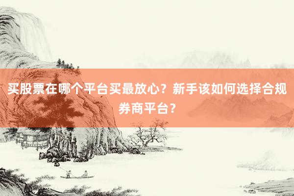 买股票在哪个平台买最放心？新手该如何选择合规券商平台？