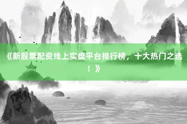 《新股票配资线上实盘平台排行榜，十大热门之选！》