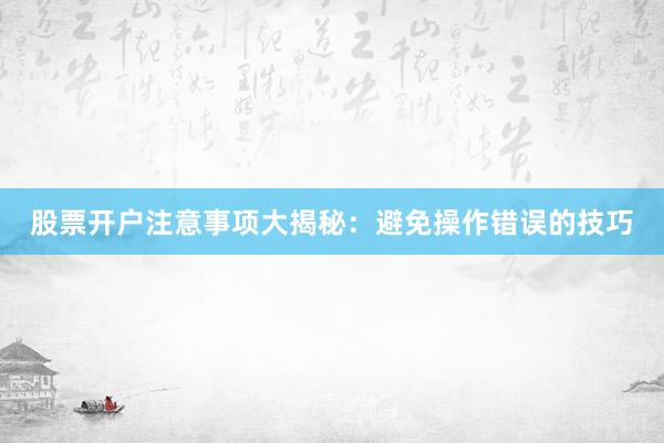 股票开户注意事项大揭秘：避免操作错误的技巧