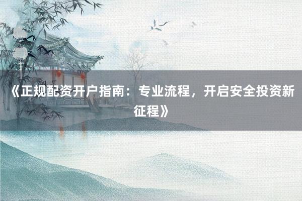 《正规配资开户指南：专业流程，开启安全投资新征程》