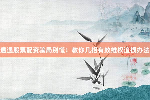 遭遇股票配资骗局别慌！教你几招有效维权追损办法