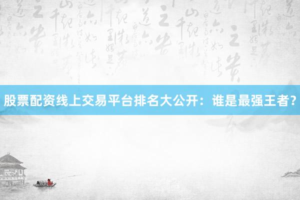 股票配资线上交易平台排名大公开：谁是最强王者？