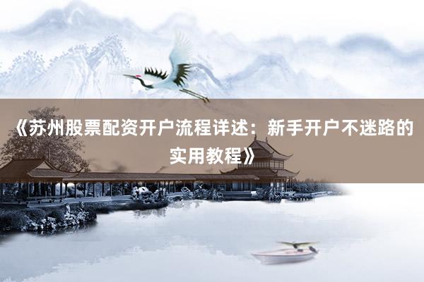 《苏州股票配资开户流程详述：新手开户不迷路的实用教程》