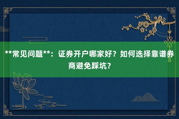 **常见问题**：证券开户哪家好？如何选择靠谱券商避免踩坑？