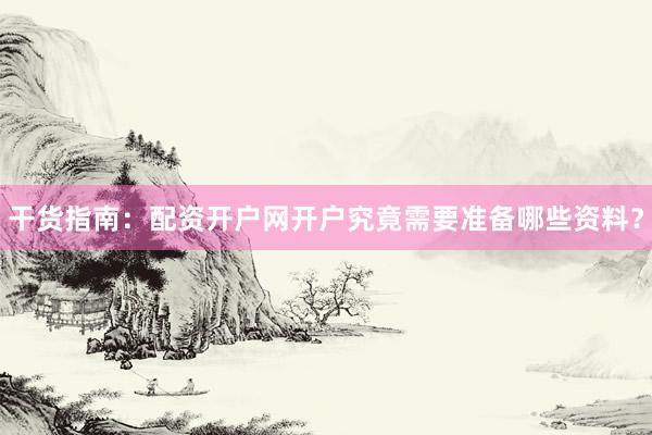干货指南：配资开户网开户究竟需要准备哪些资料？