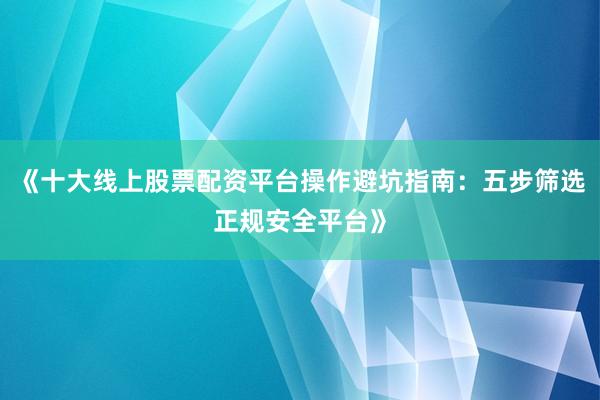 《十大线上股票配资平台操作避坑指南：五步筛选正规安全平台》