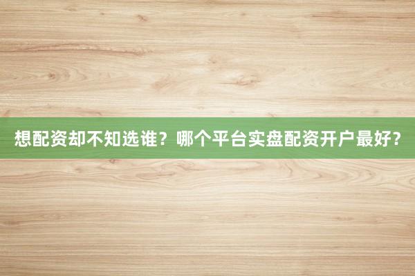 想配资却不知选谁？哪个平台实盘配资开户最好？