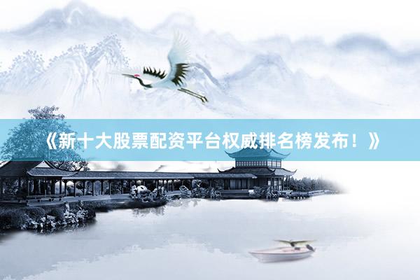 《新十大股票配资平台权威排名榜发布！》