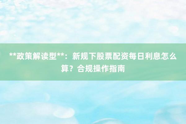 **政策解读型**：新规下股票配资每日利息怎么算？合规操作指南