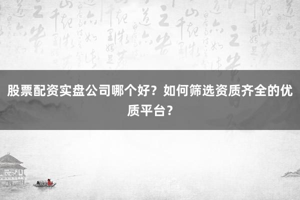 股票配资实盘公司哪个好？如何筛选资质齐全的优质平台？