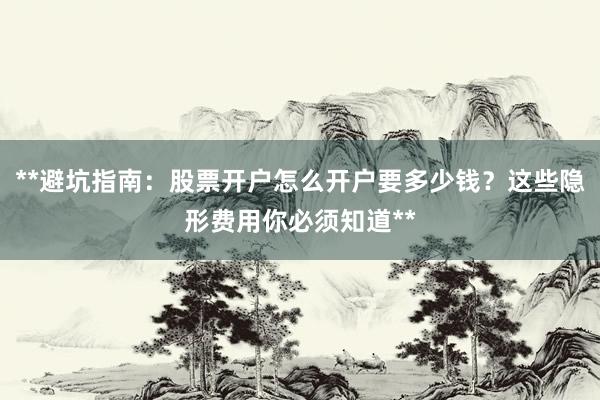 **避坑指南：股票开户怎么开户要多少钱？这些隐形费用你必须知道**