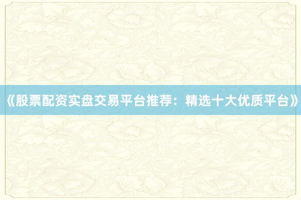 《股票配资实盘交易平台推荐：精选十大优质平台》