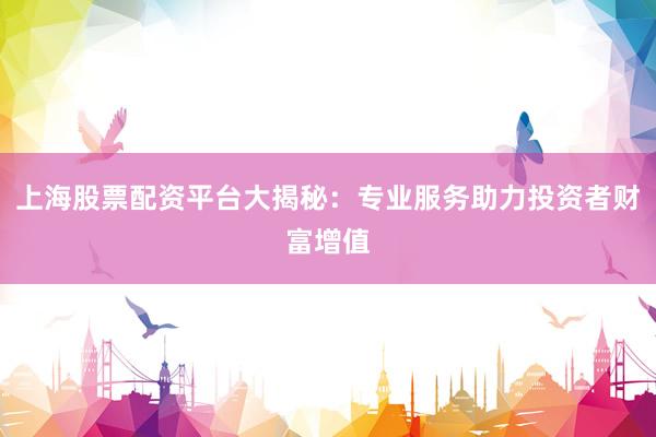 上海股票配资平台大揭秘：专业服务助力投资者财富增值