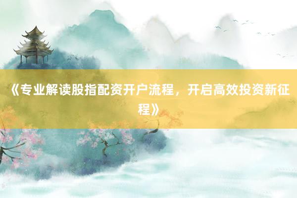 《专业解读股指配资开户流程，开启高效投资新征程》