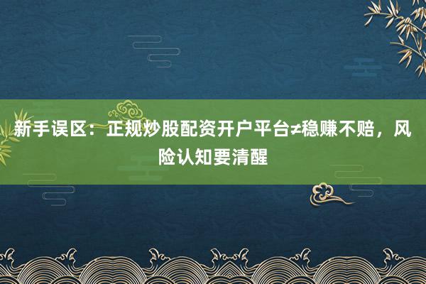 新手误区：正规炒股配资开户平台≠稳赚不赔，风险认知要清醒