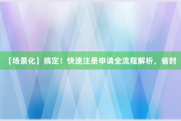 【场景化】搞定！快速注册申请全流程解析，省时