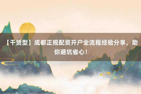 【干货型】成都正规配资开户全流程经验分享，助你避坑省心！