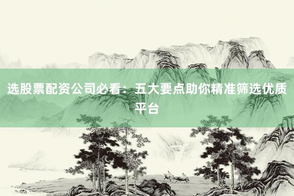 选股票配资公司必看：五大要点助你精准筛选优质平台