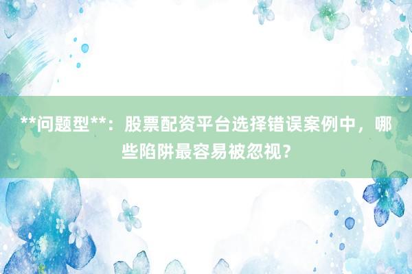 **问题型**：股票配资平台选择错误案例中，哪些陷阱最容易被忽视？
