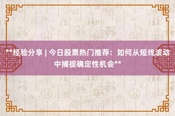 **经验分享 | 今日股票热门推荐：如何从短线波动中捕捉确定性机会**