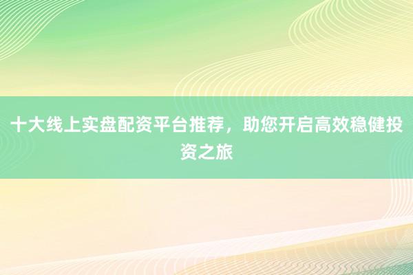 十大线上实盘配资平台推荐,助您开启高效稳健投资之旅