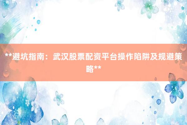 **避坑指南：武汉股票配资平台操作陷阱及规避策略**