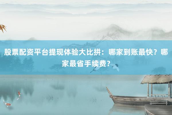 股票配资平台提现体验大比拼：哪家到账最快？哪家最省手续费？