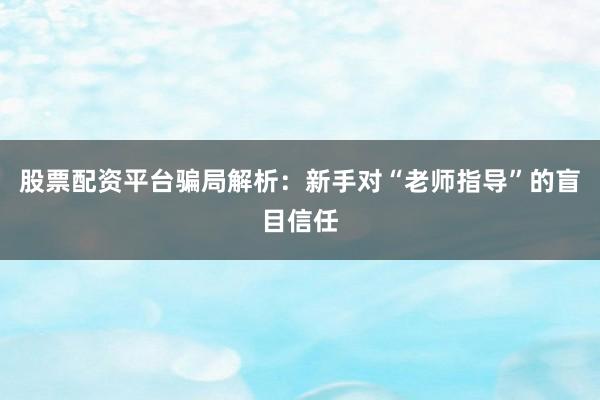 股票配资平台骗局解析:新手对“老师指导”的盲目信任