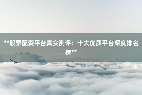 **股票配资平台真实测评：十大优质平台深度排名榜**