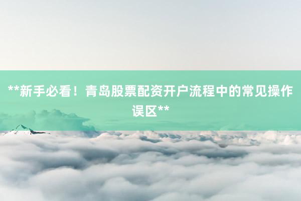 **新手必看！青岛股票配资开户流程中的常见操作误区**