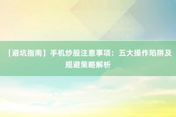 【避坑指南】手机炒股注意事项：五大操作陷阱及规避策略解析