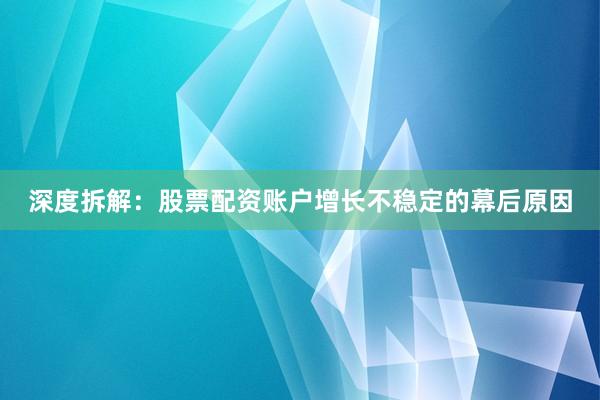 深度拆解：股票配资账户增长不稳定的幕后原因