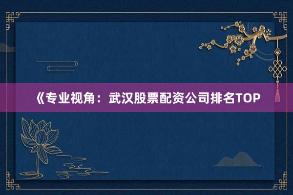 《专业视角：武汉股票配资公司排名TOP
