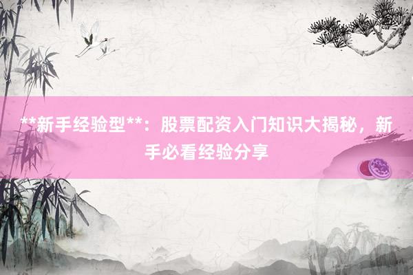**新手经验型**：股票配资入门知识大揭秘，新手必看经验分享