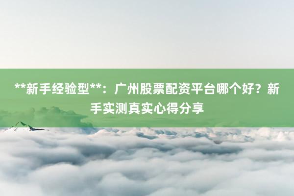 **新手经验型**：广州股票配资平台哪个好？新手实测真实心得分享