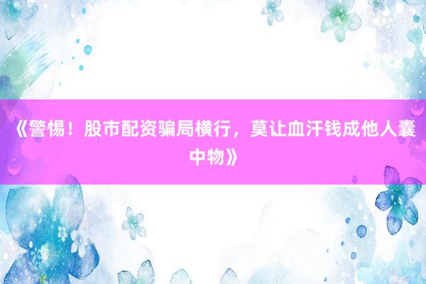 《警惕!股市配资骗局横行,莫让血汗钱成他人囊中物》