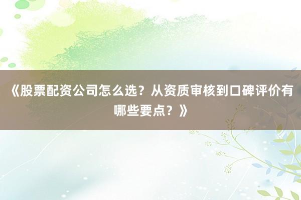 《股票配资公司怎么选？从资质审核到口碑评价有哪些要点？》