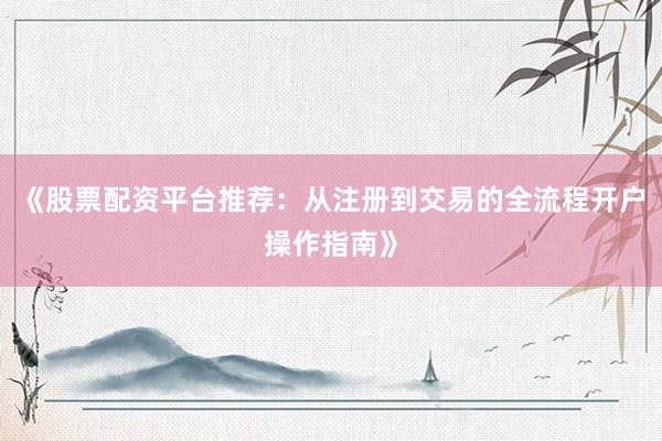 《股票配资平台推荐：从注册到交易的全流程开户操作指南》
