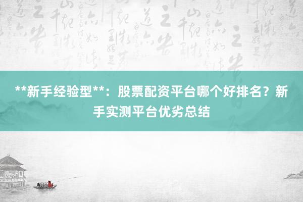 **新手经验型**：股票配资平台哪个好排名？新手实测平台优劣总结