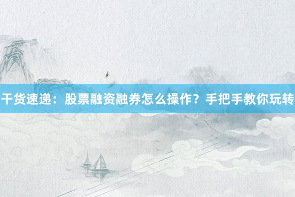 干货速递:股票融资融券怎么操作?手把手教你玩转