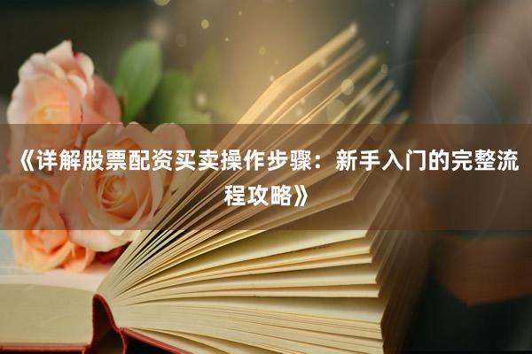 《详解股票配资买卖操作步骤：新手入门的完整流程攻略》