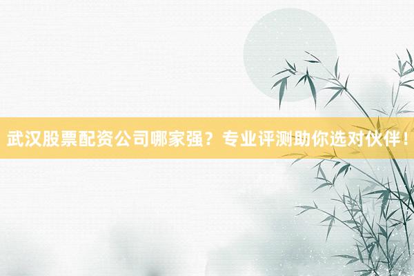 武汉股票配资公司哪家强？专业评测助你选对伙伴！
