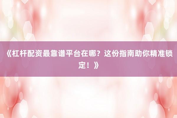 《杠杆配资最靠谱平台在哪？这份指南助你精准锁定！》