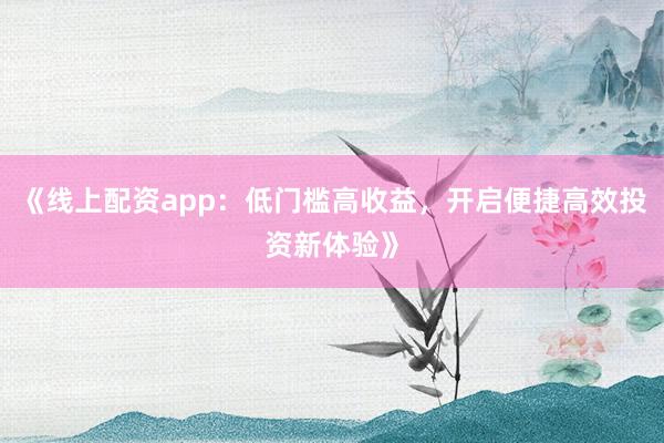 《线上配资app：低门槛高收益，开启便捷高效投资新体验》