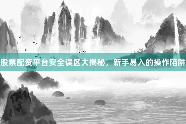 股票配资平台安全误区大揭秘，新手易入的操作陷阱