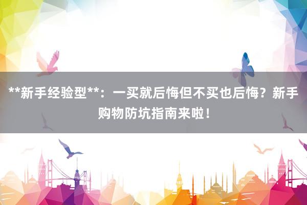 **新手经验型**:一买就后悔但不买也后悔?新手购物防坑指南来啦!