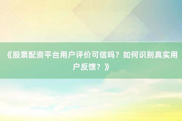 《股票配资平台用户评价可信吗？如何识别真实用户反馈？》